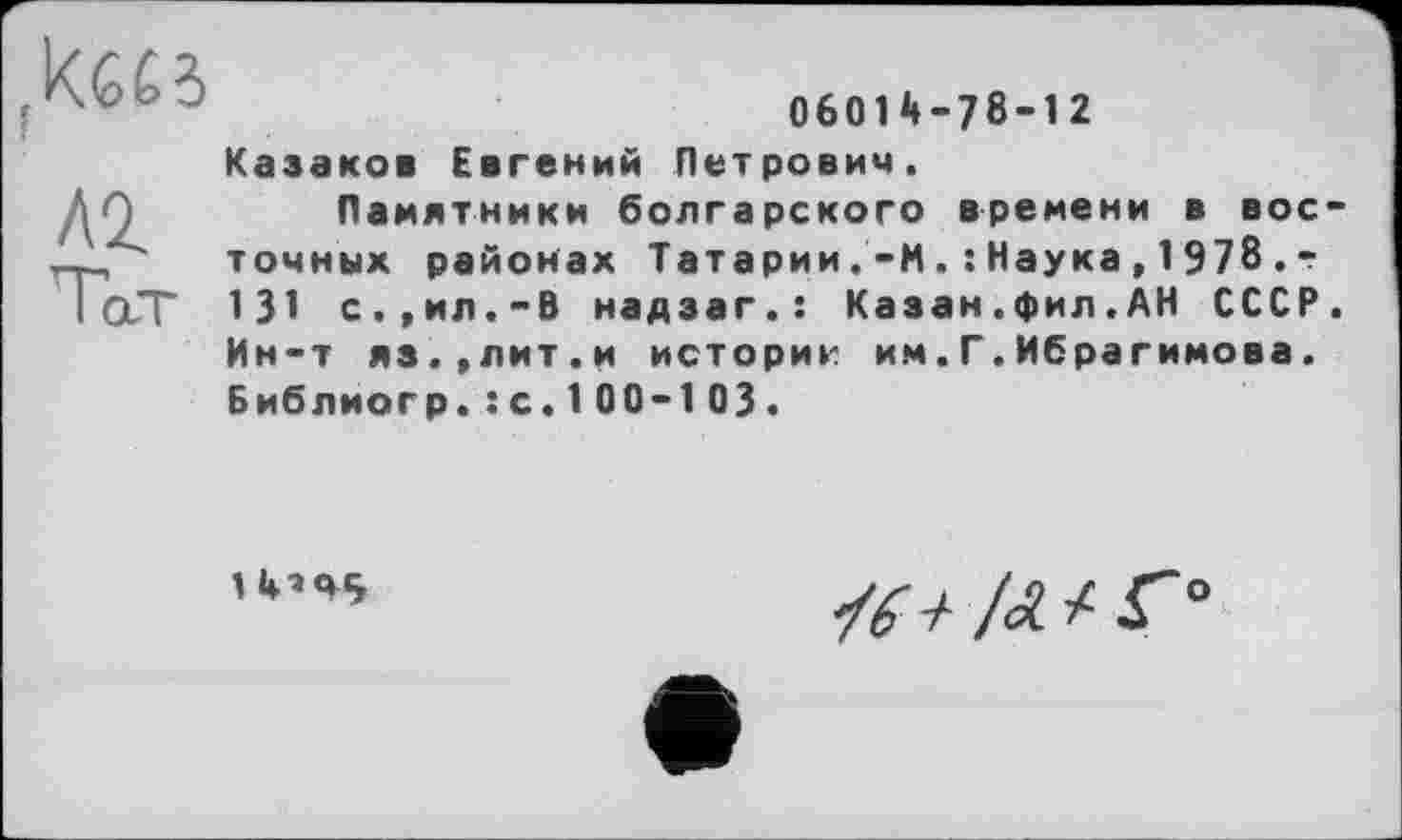 ﻿06014-78-12
Казаков Евгений Петрович.
Памятники болгарского времени в вое точных районах Татарии .-И. : Наука , 1 978 . -131 с.,ил.-В надзаг.: Казан.фил.АН СССР Ин-т яз.,лит.и историк им.Г.Ибрагимова. Библиогр.: с. 100-103.
1 4’45
о